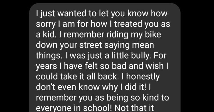 Text that has been cutoff that reads: I just wanted to let you know how sorry I am for how I treated you as a kid. I remember riding my bike down your street saying mean things. I was just a little bully. For years I have felt so bad and wish I could take it all back. I honestly don't even know why I did it! I remember you as being so kind to everyone at school! Not that it