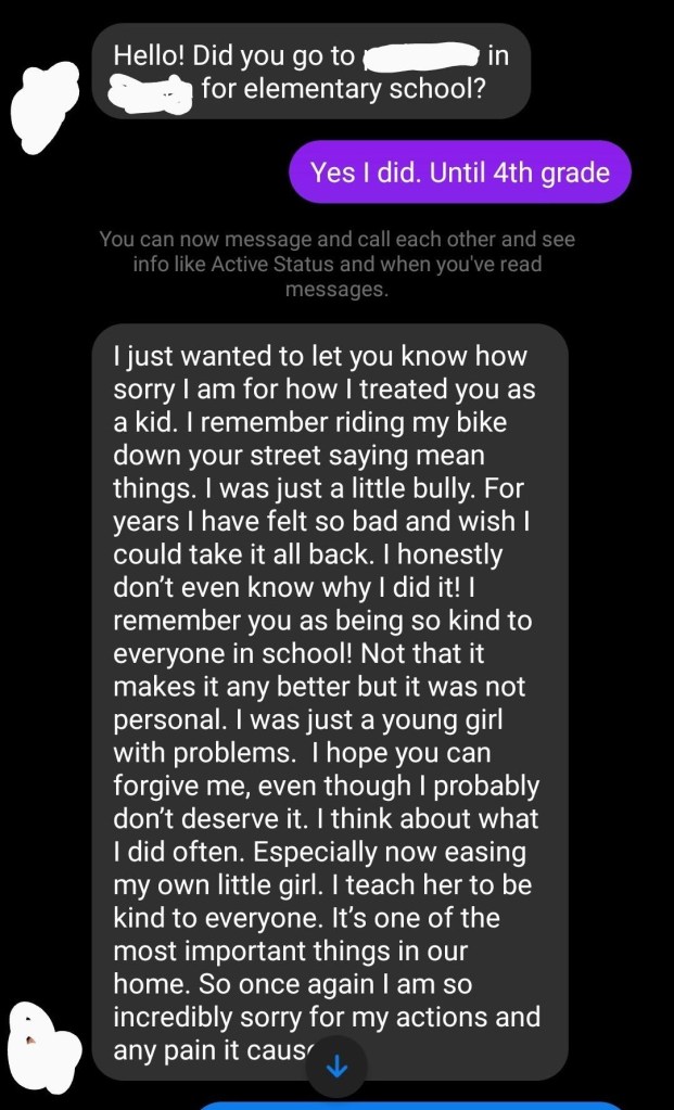 Screenshot of a Reddit post. Text is between two people.

Person 1: Hello! Did you go to (redacted) in (redacted) for elementary school?

Person 2: Yes I did. Until 4th grade

Person 1: I just wanted to let you know how sorry I am for how I treated you as a kid. I remember riding my bike down your street saying mean things. I was just a little bully. For years I have felt so bad and wish I could take it all back. I honestly don't even know why I did it! I remember you as being so kind to everyone at school! Not that it makes it any better but it was not personal. I was just a young girl with problems. I hope you can forgive me, even though I probably don't deserve it. I think about what I did often. Especially now easing my own little girl. I teach her to be kind to everyone. It's one of the most important things in our home. So once again I am so incredibly sorry for my actions and any pain it caused.