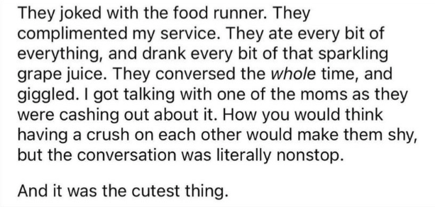 They joked with the food runner. They complimented my service. They ate every bite of everything, and drank every bit of that sparkling grape juice. They conversed the whole time, and giggled. I got talking with one of the moms as they were cashing out about it. How you would think having a crush on each other would make them shy, but the conversation was literally nonstop. 

And it was the cutest thing.