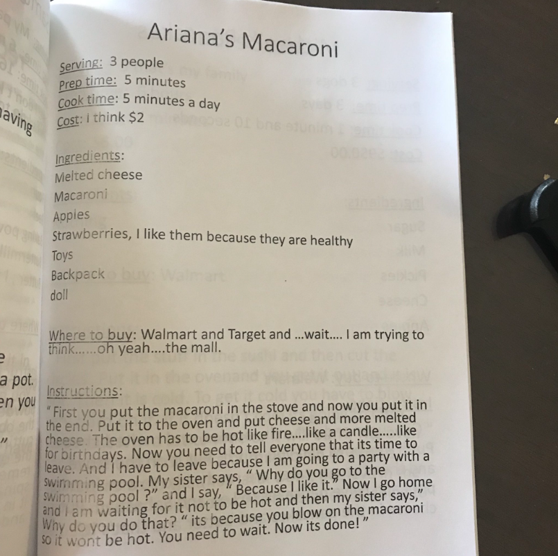 Recipe titled "Ariana's Macaroni"

Serving: 3 people
Prep time: 5 minutes
Cook time: 5 minutes a day
Cost: I think $2

Ingredients:
Melted cheese
Macaroni
Apples
Strawberries, I like them because they are healthy 
Toys
Backpack
Doll

Where to buy: Walmart and Target and... wait... I'm trying to think... oh yeah... the mall.

Instructions:
"First you put the macaroni in the stove and now you put it in the end. Put it to the oven and put cheese and more melted cheese. The oven has to be hot like fire... like a candle... like for birthdays. And I have to leave because I am going to a party with a swimming pool. My sister days, 'Why do you go to the swimming pool?' and I say, 'Because I like it.' Now I go home and I am waiting for it to not be hot and then my sister says, 'Why do you do that?' it's because you blow on the macaroni so it won't be hot. You need to wait. Now its done!"