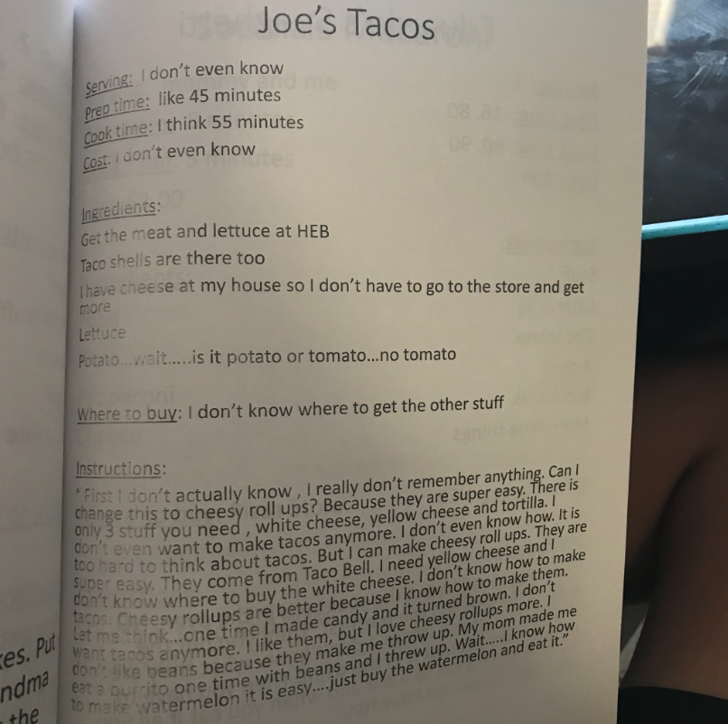 Recipe titled "Joe's Tacos"

Serving: I don't even know
Prep time: like 45 minutes
Cook time: I think 55 minutes
Cost: I don't even know

Ingredients: 
Get the meat and lettuce at HEB
Taco shells are there too
I have cheese at my house so I don't have to go to the store and get more
Lettuce 
Potato... wait... is it potato or tomato... no tomato

Where to buy: I don't know where to get the other stuff

Instructions:
"First I don't actually know, I really don't remember anything. Can I change this to cheesy roll ups? Because they are super easy. There is only 3 stuff you need, white cheese, yellow cheese, and tortilla. I don't even want to make tacos anymore. I don't even know how. It is too hard to think about tacos. But I can make cheesy roll ups. They are super easy. They come from Taco Bell. I need yellow cheese and I don't know where to buy the white cheese. I don't know how to make tacos. Cheesy roll ups are better because I know how to make them. Let me think... one time I made candy and it turned brown. I don't want tacos anymore. I like them, but I love cheesy rollups more. I don't like beans because they make me throw up. My mom made me eat a burrito one time with beans and I threw up. Wait... I know how to make watermelon, it is easy... just buy the watermelon and eat it."