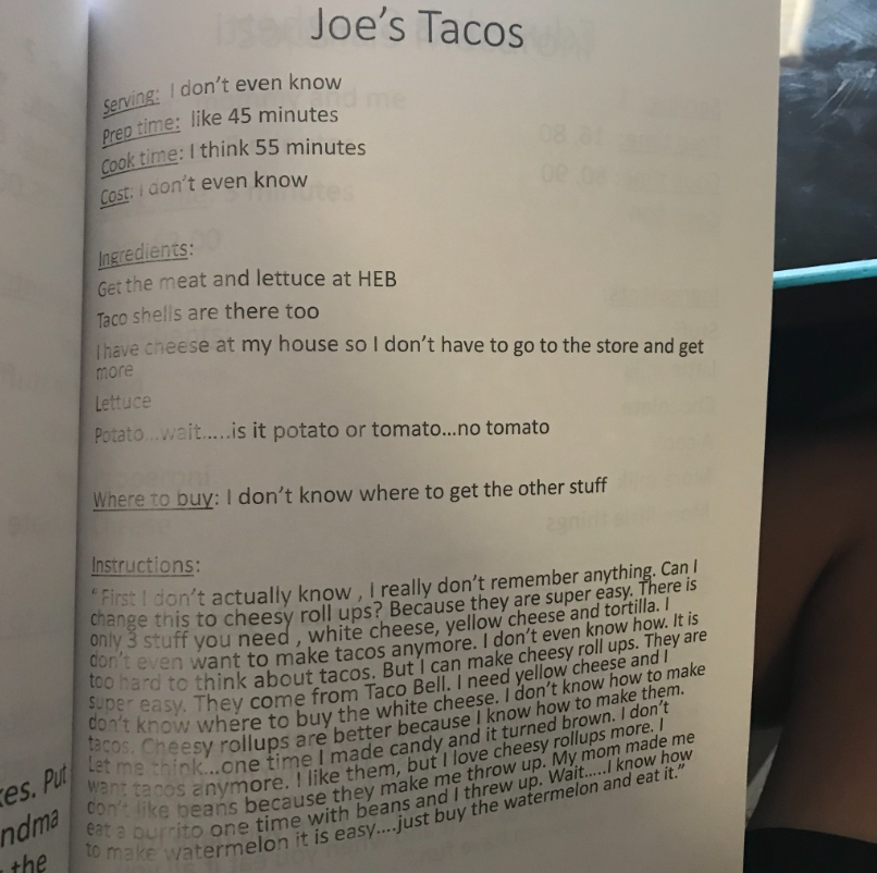 Recipe titled "Joe's Tacos"
Serving: I don't even know
Prep time: like 45 minutes
Cook time: I think 55 minutes
Cost: I don't even know
Ingredients:
Get the meat and lettuce at HEB
Taco shells are there too
I have cheese at my house so I don't have to go to the store and get more
Lettuce
Potato... wait... is it potato or tomato... no tomato
Where to buy: I don't know where to get the other stuff
Instructions:
"First I don't actually know, I really don't remember anything. Can I change this to cheesy roll ups? Because they are super easy. There is only 3 stuff you need, white cheese, yellow cheese, and tortilla. I don't even want to make tacos anymore. I don't even know how. It is too hard to think about tacos. But I can make cheesy roll ups. They are super easy. They come from Taco Bell. I need yellow cheese and I don't know where to buy the white cheese. I don't know how to make tacos. Cheesy roll ups are better because I know how to make them. Let me think... one time I made candy and it turned brown. I don't want tacos anymore. I like them, but I love cheesy rollups more. I don't like beans because they make me throw up. My mom made me eat a burrito one time with beans and I threw up. Wait... I know how to make watermelon, it is easy... just buy the watermelon and eat it."