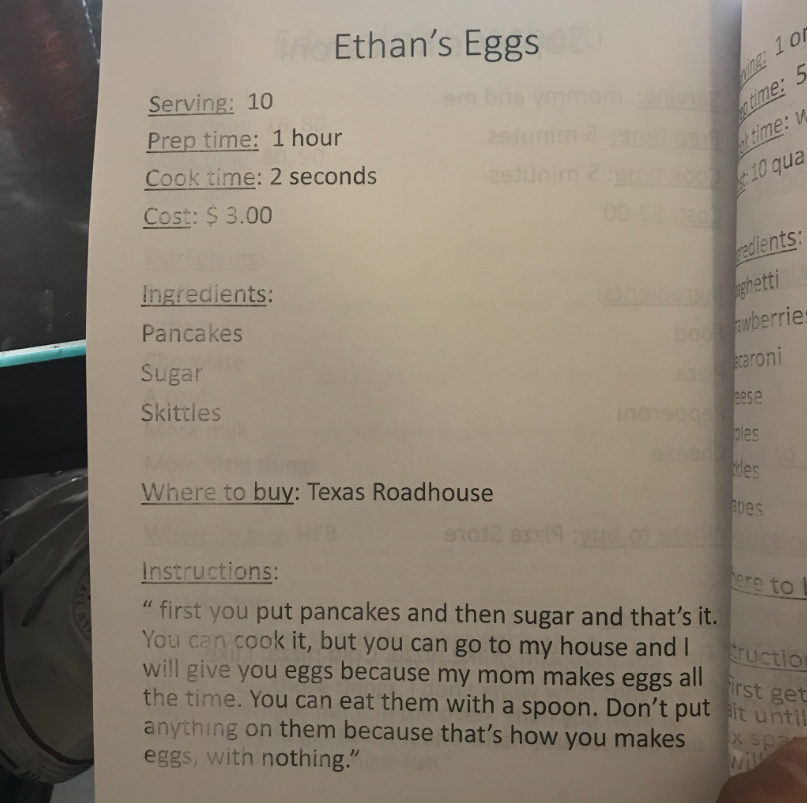 Recipe titled "Ethan's Eggs."
Serving: 10
Prep time: 1 hour
Cooking time: 2 seconds
Cost: $3.00
Ingredients:
Pancakes
Sugar
Skittles
Where to buy: Texas Roadhouse
Instructions: "first you put pancakes and then sugar and that's it. You can cook it, but you can go to my house and I will give you my eggs because my mom makes eggs all the time. You can eat them with a spoon. Don't put anything on them because that's how you makes eggs, with nothing."