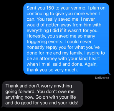 Text conversation 

Mom: Sent you 150 to your venmo. I plan on continuing to give you more when I can. You really saved me. I never would of gotten away from him with everything I did if it weren't for you. Honestly, you saved me so many triggering events. I could never honestly repay you for what you've done for me and my family. I aspire to be an attorney with your kind heart when I'm all said and done. Again, thank you so very much.

Attorney: Thank and don't worry anything going forward. You don't owe me anything now. Go on with your life and do good for you and your kids!