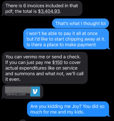 Text conversation.

Attorney: There is 6 invoices included in that pdf; the total is $3,404.93

Mom: That's what I thought lol. I won't be able to pay it all at once but I'd like to start chipping away at it. Is there a place to make a payment

Attorney: You can venmo me or send a check. If you can just pay me $150 to cover actual expenditures like on service and summons and what not, we'll call it even

Mom: Are you kidding me Joy? You did so much for me and my kids