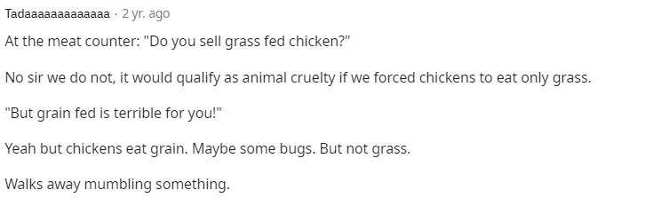 At the meat counter: "Do you sell grass fed chicken?"
No sir we do not, it would qualify as animal cruelty if we forced chickens to eat only grass.
"But grain fed is terrible for you!"
Yeah but chickens eat grain. Maybe some bugs. But not grass.
Walks away mumbling something.