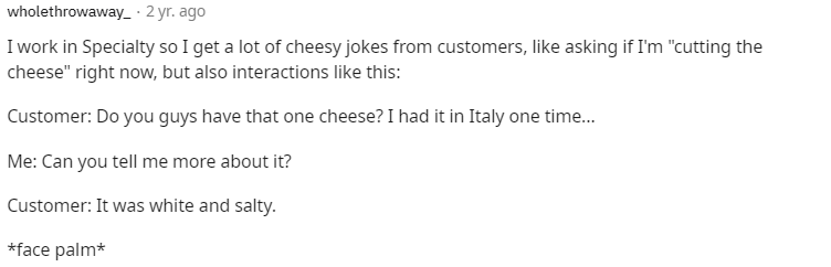 Iwork in Specialty so I get a lot of cheesy jokes from customers, like asking if I'm "cutting the
cheese" right now, but also interactions like this:
Customer: Do you guys have that one cheese? I had it in Italy one time...
Me: Can you tell me more about it?
Customer: It was white and salty.
*face palm*
