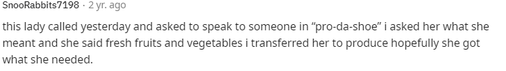 this lady called yesterday and asked to speak to someone in "pro-da-shoe" i asked her what she
meant and she said fresh fruits and vegetables i transferred her to produce hopefully she got
what she needed.