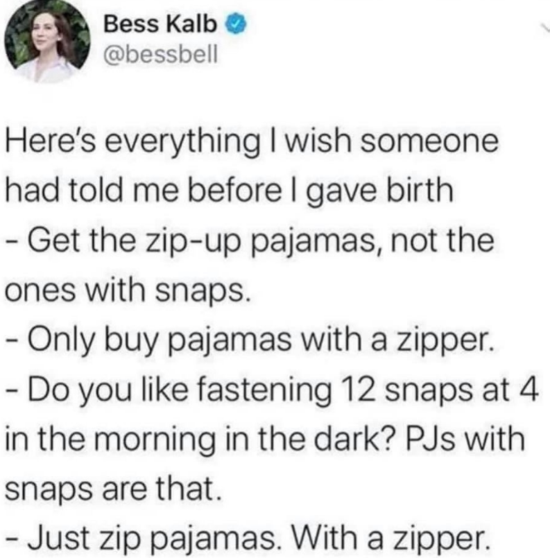 Here's everything | wish someone
had told me before I gave birth
- Get the zip-up pajamas, not the
ones with snaps.
- Only buy pajamas with a zipper.
- Do you like fastening 12 snaps at 4
in the morning in the dark? PJs with
snaps are that.
- Just zip pajamas. With a zipper.