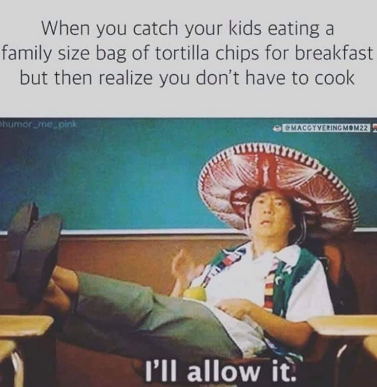 When you catch your kids eating a
family size bag of tortilla chips for breakfast
but then realize you don't have to cook