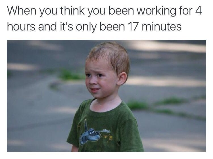 When you think you been working for 4
hours and it's only been 17 minutes
