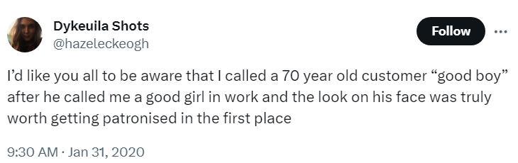 I'd like you all to be aware that I called a 70 year old customer "good boy"
after he called me a good girl in work and the look on his face was truly
worth getting patronised in the first place