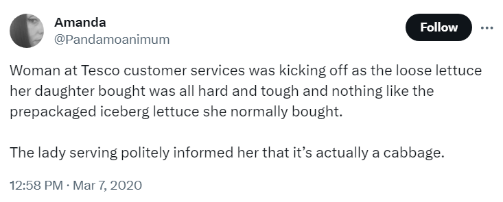 Woman at Tesco customer services was kicking off as the loose lettuce
her daughter bought was all hard and tough and nothing like the
prepackaged iceberg lettuce she normally bought.
The lady serving politely informed her that it's actually a cabbage.