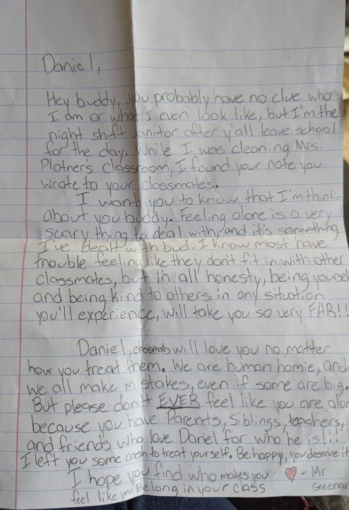 Ian's letter to Daniel.

Daniel,

Hey buddy, you probably have no clue who I am or what I even look like, but I'm the night shift janitor after y'all leave school for the day. While I was cleaning Mrs. Plotner's classroom, I found your note you wrote to your classmates.

I want you to know that I'm thinking about you, buddy. Feeling alone is a very scary thing to deal with, and it's something I've dealt with bud. . I know most have trouble feeling like they don't fit in with other classmates, but in all honesty, being yourself and being kind to others in any situation you'll experience, will take you very far!

Daniel, classmates will love you no matter how you treat them. We are human homie, and we all make mistakes, even if some are big. But please don't EVER feel like you are alone because you have parents, siblings, teachers, and friends who love Daniel or who he is! I left you some cash to treat yourself. Be happy, you deserve it. 

I hope you find who makes you feel like you belong in your class. - Mr. Greenarch