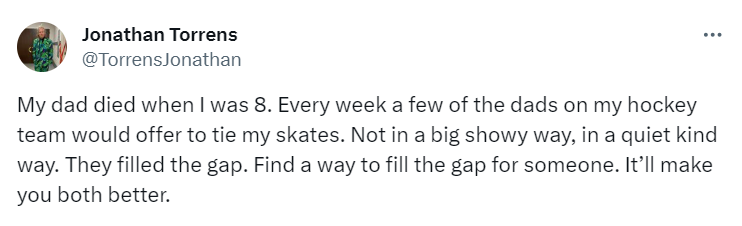 Tweet from user @TorrensJonathan

My dad died when I was 8. Every week a few of the dads on my hockey team would offer to tie my skates. Not in a big showy way, in a quiet kind way. They filled the gap. Find a way to fill the gap for someone. It’ll make you both better.
