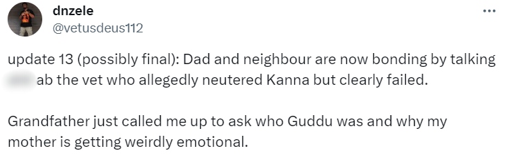 Tweet from dnzele:
update 13 (possibly final): Dad and neighbour are now bonding by talking shit ab the vet who allegedly neutered Kanna but clearly failed.
Grandfather just called me up to ask who Guddu was and why my mother is getting weirdly emotional.