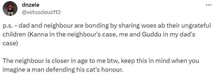 Tweet from dnzele:
p.s. - dad and neighbour are bonding by sharing woes ab their ungrateful children (Kanna in the neighbour's case, me and Guddu in my dad's case)
The neighbour is closer in age to me btw, keep this in mind when you imagine a man defending his cat's honour.
