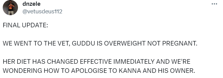 Tweet from dnzele:
FINAL UPDATE:
WE WENT TO THE VET, GUDDU IS OVERWEIGHT NOT PREGNANT.
HER DIET HAS CHANGED EFFECTIVE IMMEDIATELY AND WE'RE WONDERING HOW TO APOLOGISE TO KANNA AND HIS OWNER.