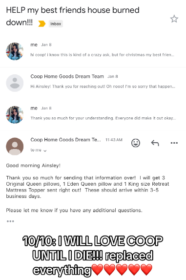Email thread between Ainsley and Coop Sleep. One email from Coop reads:
Good morning Ainsley!
Thank you so much for sending that information over! I will get 3 Original Queen pillows, 1 Eden Queen pillow and 1 King size Retreat Mattress Topper sent right out! These should arrive within 3-5 business days.
Please let me know if you have additional questions.
Text on the image reads:
10/10: I WILL LOVE COOP UNTIL I DIE!!! replaced everything