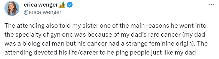 Tweet from Erica Wenger:
The attending also told my sister one of the main reasons he went into the specialty of gyn onc was because of my dad’s rare cancer (my dad was a biological man but his cancer had a strange feminine origin). The attending devoted his life/career to helping people just like my dad.