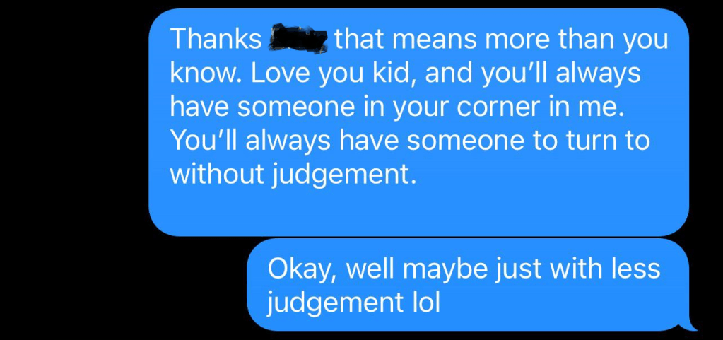 Texts to dad from a teen.

Dad: Thanks [redacted] that means more than you know. Love you kid, and you'll always have someone in your corner in me. You'll always have someone to turn to without judgement

Okay, well maybe just with less judgement lol