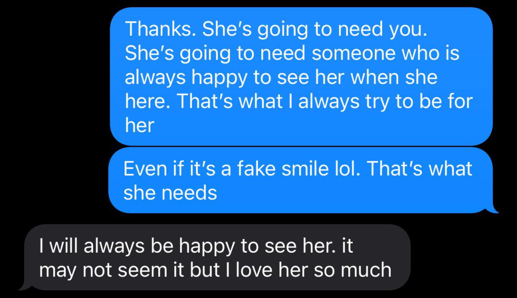 Texts to dad from a teen.
Dad: Thanks. She's going to need you. She's going to need someone who is always happy to see her when she here. That's what I always try to be for her
Even if it's a fake smile lol. That's what she needs
Teen: I will always be happy to see her. It may not seem like it but I love her so much