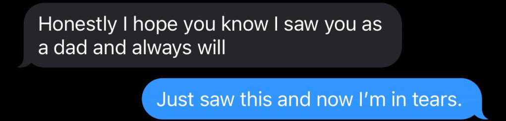 Texts to dad from a teen.
Teen: Honestly I hope you know I saw you as a dad and always will
Dad: Just saw this and now I'm in tears