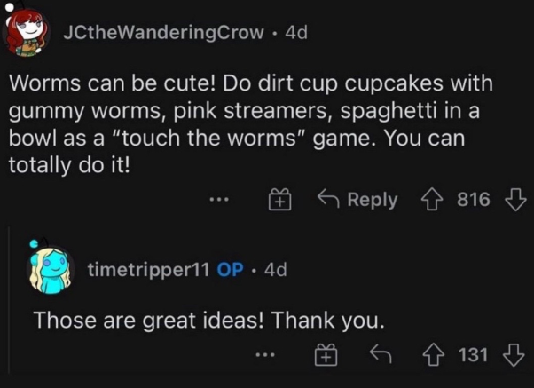 Reddit reply that reads:
Worms can be cute! Do dirt cup cupcakes with gummy worms, pink streamers, spaghetti in a bowl as a “touch the worms” game. You can totally do it!
Mom's reply: Those are great ideas! Thank you.