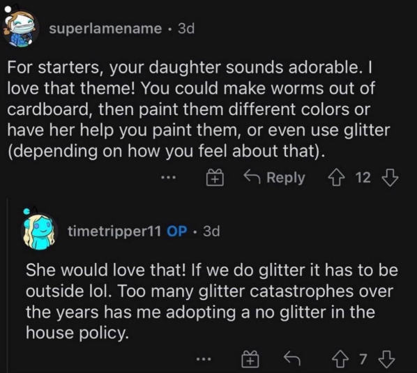 Reddit reply that reads:
For starters, your daughter sounds adorable. I love that theme! You could make worms out of cardboard, then paint them different colors or have her help you paint them, or even use glitter (depending on how you feel about that).
Mom's reply:She would love that! If we do glitter it has to be outside lol. Too many glitter catastrophes over the years has me adopting a no glitter in the house policy.