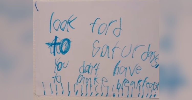 Close up of a handwritten note by a little boy. It reads: look ford [forward] to Saturdays, you don't have to make breakfast!