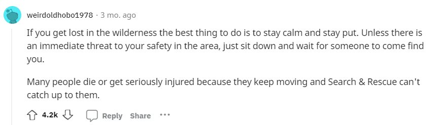 If you get lost in the wilderness the best thing to do is to stay calm and stay put. Unless there is an immediate threat to your safety in the area, just sit down and wait for someone to come find you. Many people die or get seriously injured because they keep moving and Search & Rescue can't catch up to them.