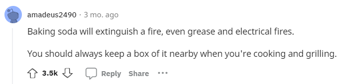 Baking soda will extinguish a fire, even grease and electrical fires. You should always keep a box of it nearby when you're cooking and grilling.