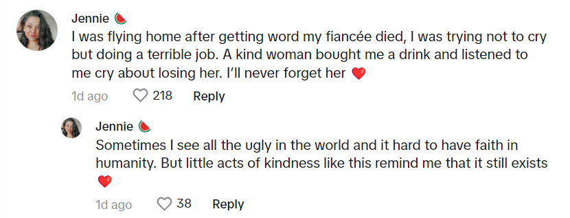 Comments that reads: I was flying home after getting word my fiancée died, I was trying not to cry but doing a terrible job. A kind woman bought me a drink and listened to me cry about losing her. I’ll never forget her. Sometimes I see all the ugly in the world and it hard to have faith in humanity. But little acts of kindness like this remind me that it still exists