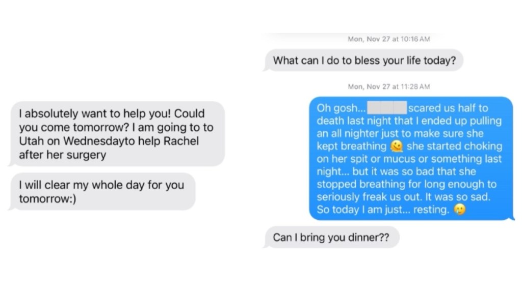 A two-photo collage of two text conversations. In the first, a mother-in-law writes: I absolutely want to help you! Could you come tomorrow? I am going to to Utah on Wednesdayto help Rachel after her surgery I will clear my whole day for you tomorrow:) The second text conversation: MIL: What can I do to bless your life today? Allie: Oh gosh... [redacted] scared us half to death last night that I ended up pulling an all nighter just to make sure she kept breathing. she started choking on her spit or mucus or something last night... but it was so bad that she stopped breathing for long enough to seriously freak us out. It was so sad. So today I am just... resting MIL: Can I bring you dinner?