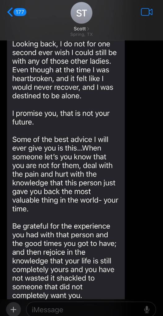 Continuation of a text from dad named Scott:
Looking back, I do not for one second ever wish I could still be with any of those other ladies. Even though at the time I was heartbroken, and it felt like I would never recover, and I was destined to be alone
I promise you, that is not your future
Some of the best advice I will ever give you is this. When someone let's you know that you are not for them, deal with the pain and hurt with the knowledge that this person just gave you back the most valuable thing in the world — your time.
Be grateful for the experience you had with this persona and the good times you got to have; and then rejoice in the knowledge that your life is still completely yours and you have not wasted it shackled to someone that did not completely want you