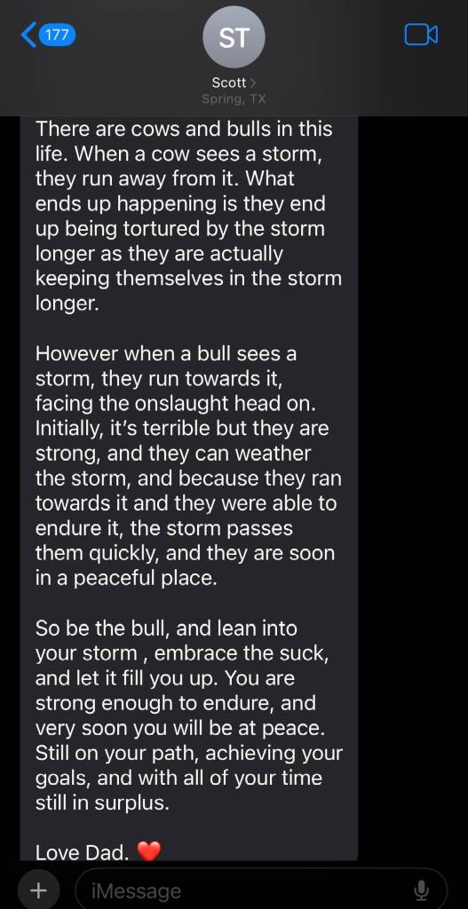 Continuation of a text from dad named Scott:
There are cows and bulls in this life. When a cow sees a storm, they run away from it. What ends up happening is they end up being tortured by the storm longer as they are actually keeping themselves in the storm longer.
However when a bull sees a storm, they run toward it, facing the onslaught head on. Initially, it's terrible but they are strong, and they can weather the storm, and because they ran toward it and they were able to endure it, the storm passes them quickly, and they are soon in a peaceful place
So be the bull, and lean into your storm, embrace the suck, and let it fill you up. You are strong enough to endure, and very soon you will be at peace. Still on your path, achieving your goals, and with all of your time still in surplus
Love Dad