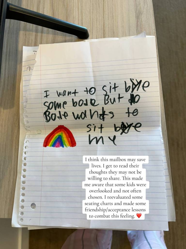 A piece of paper with a small rainbow on it. There's also this handwritten message: I want to sit by someone but nobody want to sit by me
Text on the image reads:
I think this mailbox may save lives. I get to read their thoughts they may not be willing to share. This made me aware that some kids were overlooked and not often chosen. I reevaluated some seating charts and made some friendship/acceptance lessons to combat this feeling.