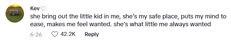 Comment from TikTok user Kev: she bring out the little kid in me, she's my safe space, puts my mind to ease, makes me feel wanted. she's what little me always wanted
