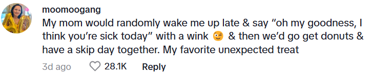 Comment from moomoogang: My mom would randomly wake me up late & say “oh my goodness, I think you’re sick today” with a wink 😉 & then we’d go get donuts & have a skip day together. My favorite unexpected treat