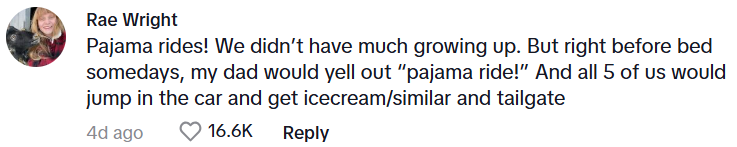 Comment from Rae Wright: Pajama rides! We didn’t have much growing up. But right before bed somedays, my dad would yell out “pajama ride!” And all 5 of us would jump in the car and get icecream/similar and tailgate