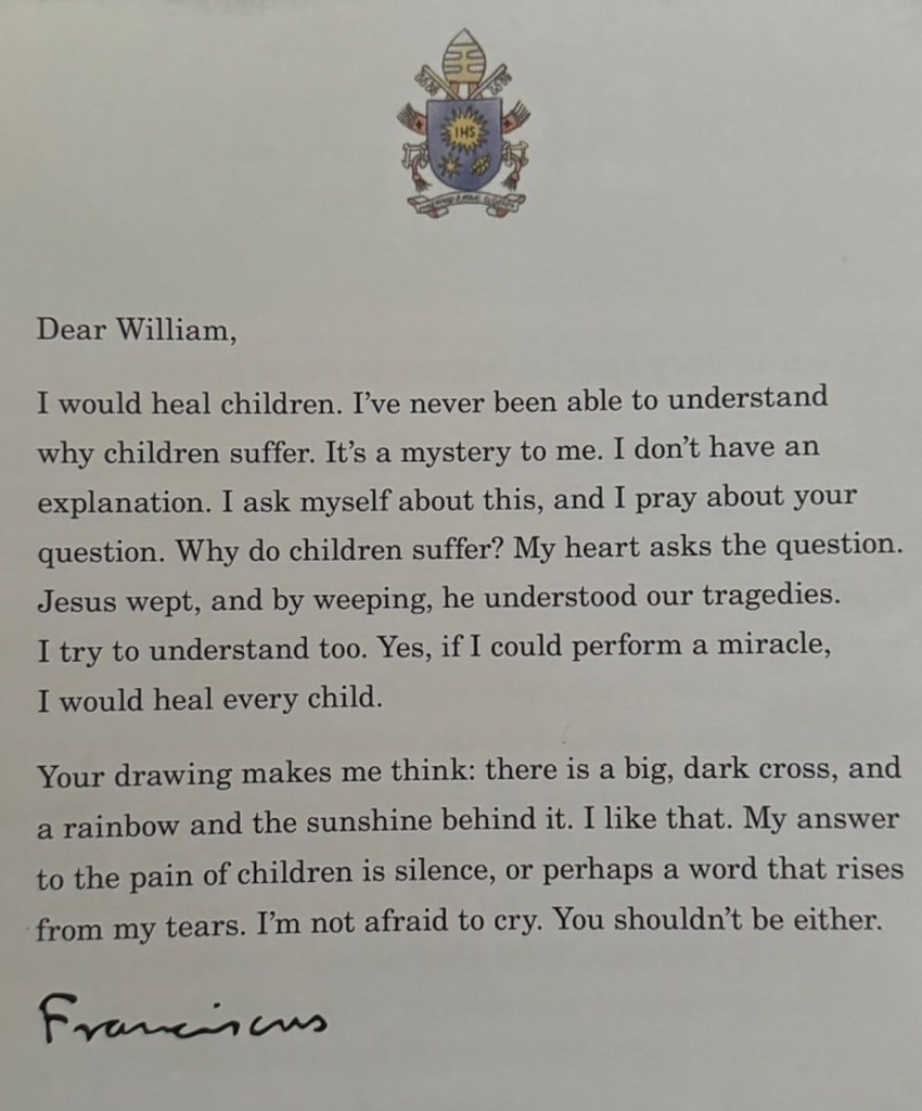 Typed letter from Pope Francis that reads:

Dear William,

I would heal children. I've never been able to understand why children suffer. It's a mystery to me. I don't have an explanation. I ask myself about this, and I pray about your question. Why do children suffer? My heart asks the question. Jesus wept, and by weeping, he understood our tragedies. I try to understand too. Yes, if I could perform a miracle, I would heal every child.

Your drawing makes me think: there is a big, dark cross, and a rainbow and the sunshine behind it. I like that. My answer to the pain of children is silence, or perhaps a word that rises from my tears. I'm not afraid to cry. You shouldn't be either.
