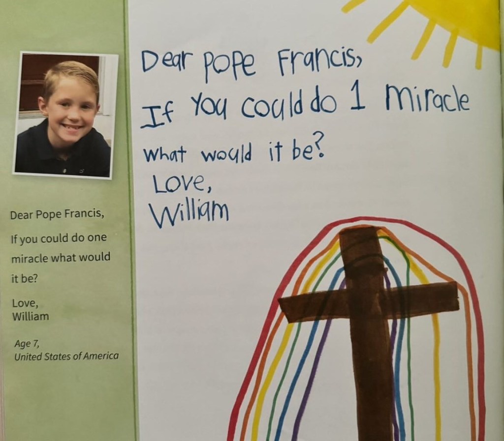 Page in a book. The side shows a small image of a little boy who is smiling. To the right is a question in his handwriting: 

Dear Pope Francis,
If you could do 1 miracle what would it be? Love, William.

With the question is a drawing of a sun and a cross with a rainbow behind it