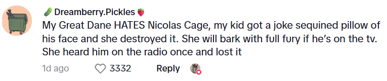 Comment from Dreamberry.Pickles: My Great Dane HATES Nicolas Cage, my kid got a joke sequined pillow of his face and she destroyed it. She will bark with full fury if he’s on the tv. She heard him on the radio once and lost it
