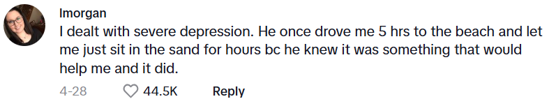 Comment from Imorgan: I dealt with severe depression. He once drove me 5 hrs to the beach and let me just sit in the sand for hours bc he knew it was something that would help me and it did.