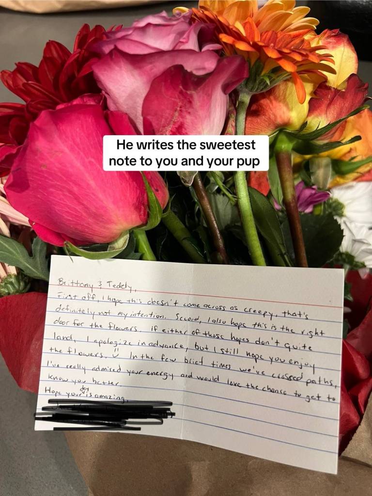 Close up of a note attached to a bouquet of flowers. The letter reads: 

Brittany and Teddy, 
First off, I hope this doesn't come across as creepy, that's definitely not my intention. Second, I also hope this is the right door for the flowers. If either of these hopes don't quite land, I apologize in advance, but I still hope you enjoy the flowers. In the few brief times we've crossed paths, I've really admired your energy and would love the chance to get to know you better. Hope your day is amazing.
